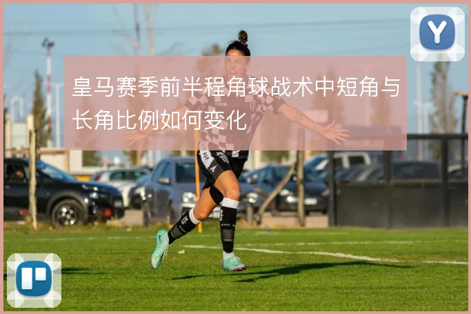皇马赛季前半程角球战术中短角与长角比例如何变化