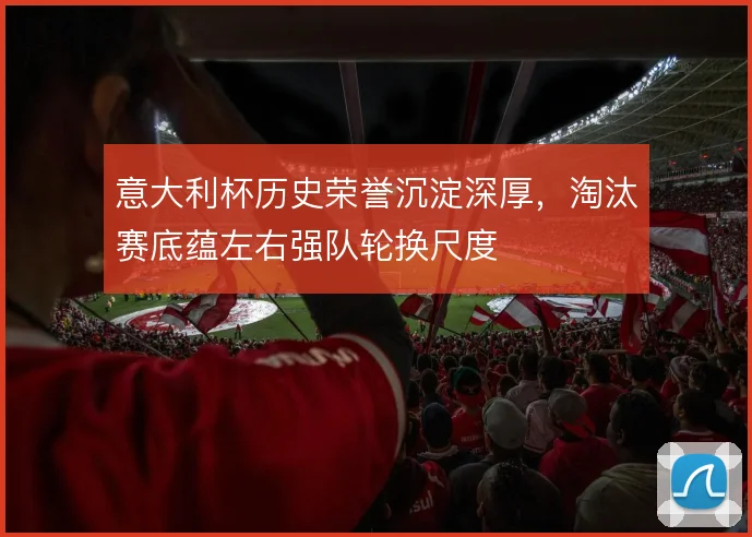 意大利杯历史荣誉沉淀深厚，淘汰赛底蕴左右强队轮换尺度