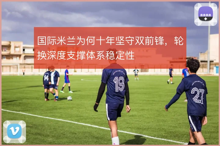 国际米兰为何十年坚守双前锋,轮换深度支撑体系稳定性