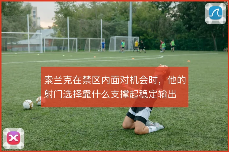 索兰克在禁区内面对机会时,他的射门选择靠什么支撑起稳定输出