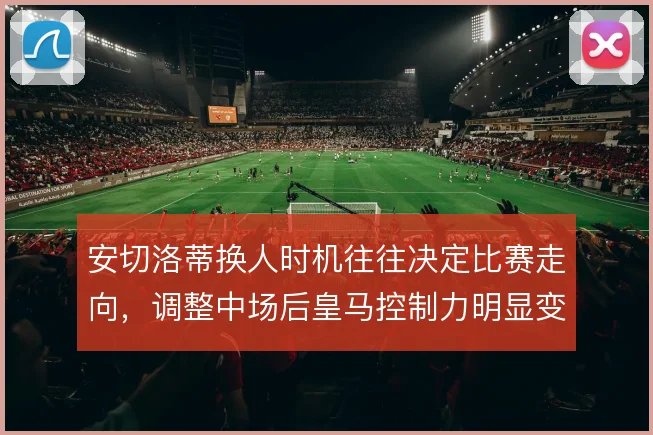 安切洛蒂换人时机往往决定比赛走向,调整中场后皇马控制力明显变化