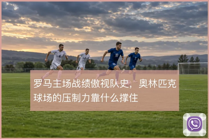 罗马主场战绩傲视队史，奥林匹克球场的压制力靠什么撑住