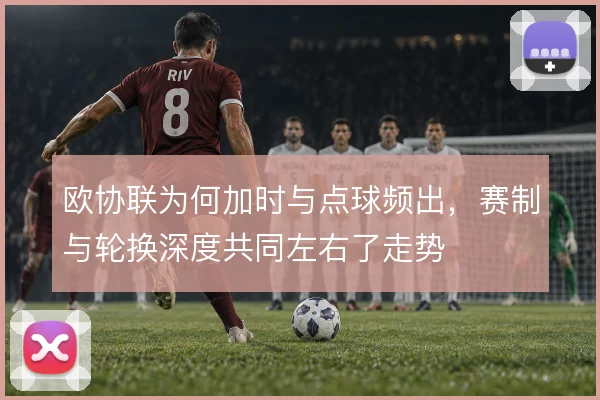 欧协联为何加时与点球频出,赛制与轮换深度共同左右了走势