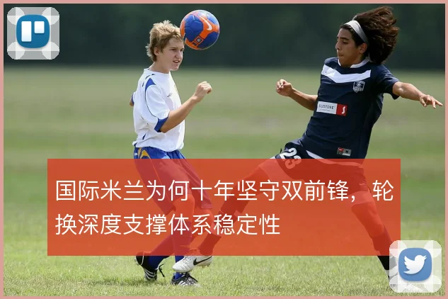 国际米兰为何十年坚守双前锋,轮换深度支撑体系稳定性
