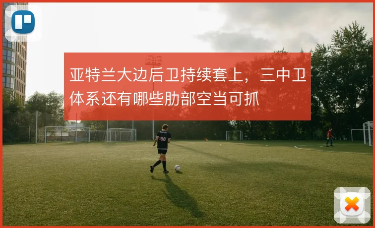 亚特兰大边后卫持续套上,三中卫体系还有哪些肋部空当可抓