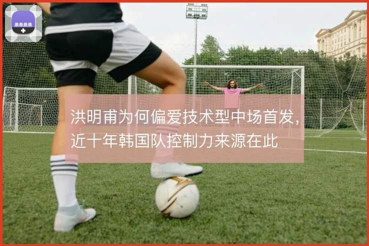 洪明甫为何偏爱技术型中场首发，近十年韩国队控制力来源在此