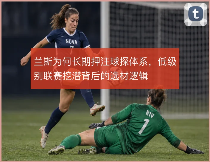 兰斯为何长期押注球探体系,低级别联赛挖潜背后的选材逻辑
