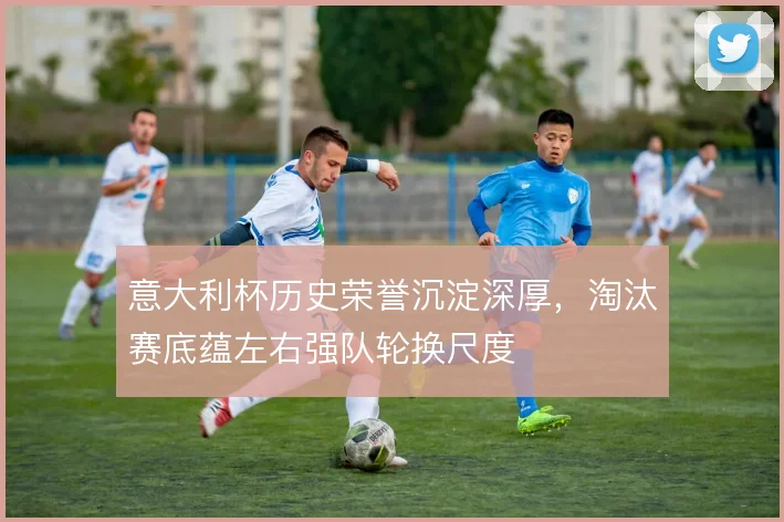 意大利杯历史荣誉沉淀深厚，淘汰赛底蕴左右强队轮换尺度