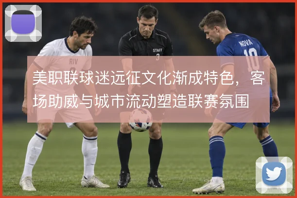 美职联球迷远征文化渐成特色，客场助威与城市流动塑造联赛氛围