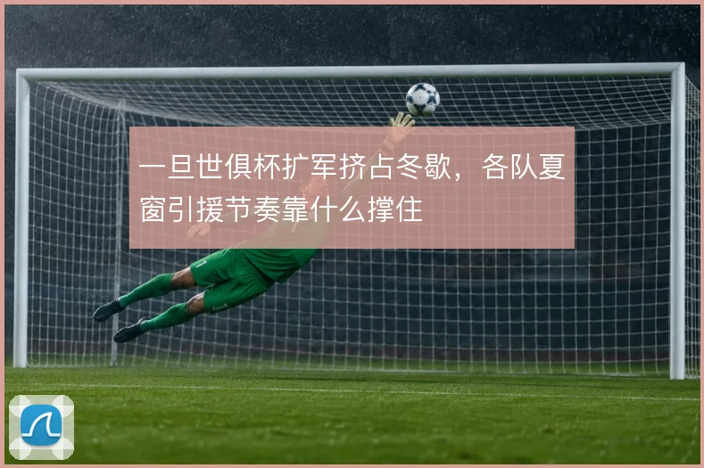 一旦世俱杯扩军挤占冬歇,各队夏窗引援节奏靠什么撑住