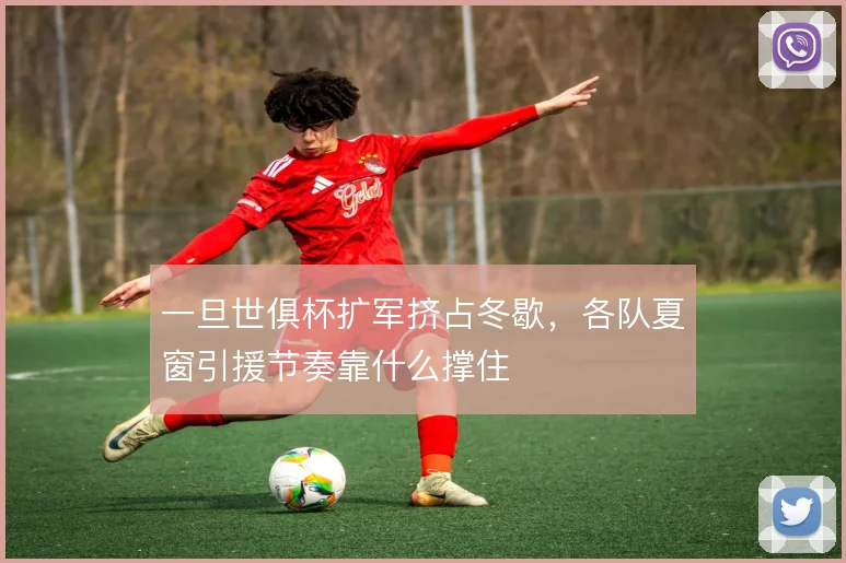 一旦世俱杯扩军挤占冬歇,各队夏窗引援节奏靠什么撑住