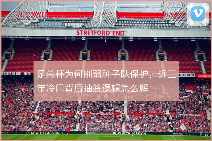 足总杯为何削弱种子队保护,近三年冷门背后抽签逻辑怎么解