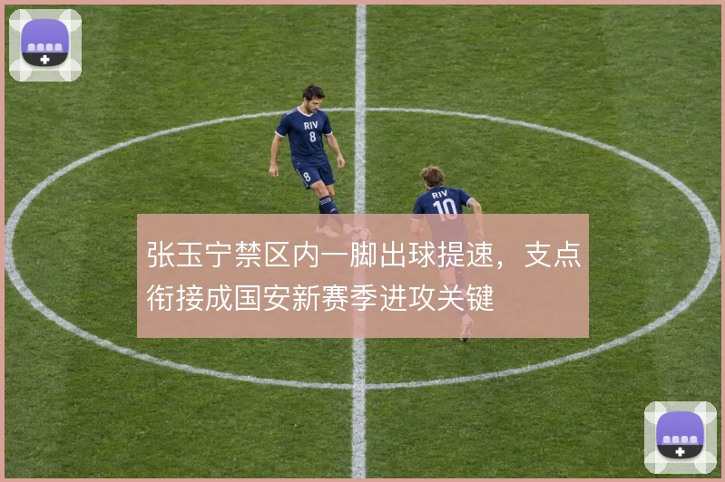 张玉宁禁区内一脚出球提速，支点衔接成国安新赛季进攻关键
