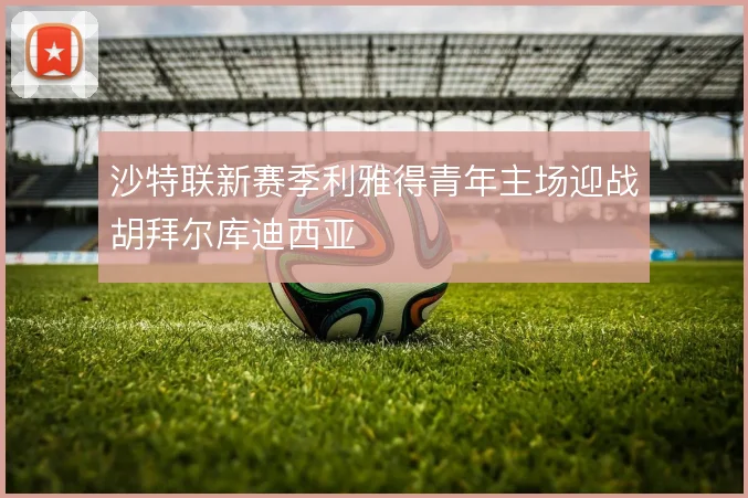 沙特联新赛季利雅得青年主场迎战胡拜尔库迪西亚