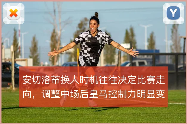 安切洛蒂换人时机往往决定比赛走向,调整中场后皇马控制力明显变化