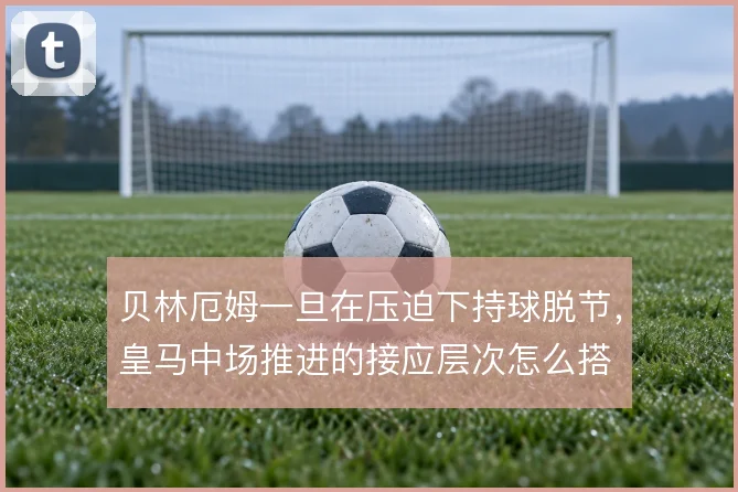 贝林厄姆一旦在压迫下持球脱节，皇马中场推进的接应层次怎么搭