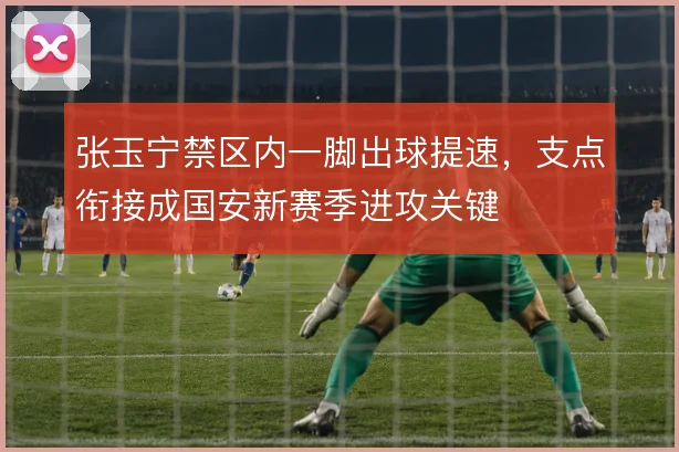 张玉宁禁区内一脚出球提速，支点衔接成国安新赛季进攻关键