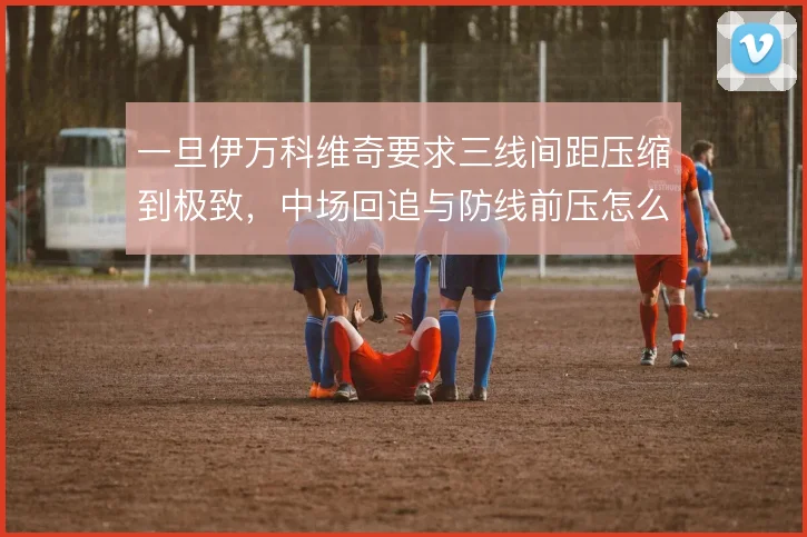 一旦伊万科维奇要求三线间距压缩到极致，中场回追与防线前压怎么协同