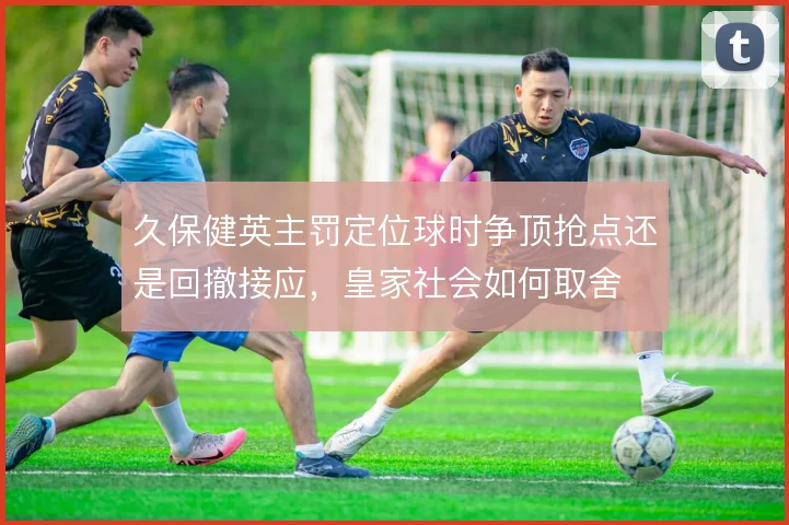 久保健英主罚定位球时争顶抢点还是回撤接应，皇家社会如何取舍