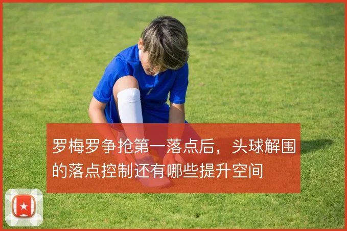 罗梅罗争抢第一落点后，头球解围的落点控制还有哪些提升空间