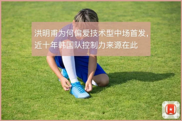 洪明甫为何偏爱技术型中场首发，近十年韩国队控制力来源在此