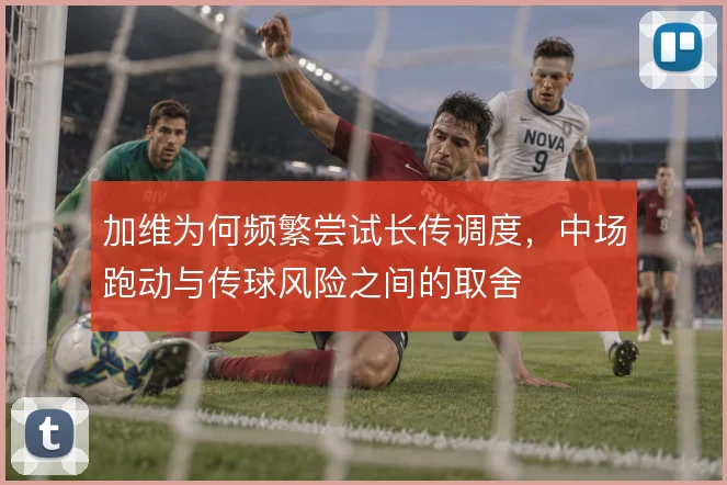 加维为何频繁尝试长传调度，中场跑动与传球风险之间的取舍