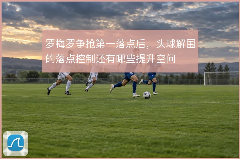 罗梅罗争抢第一落点后，头球解围的落点控制还有哪些提升空间